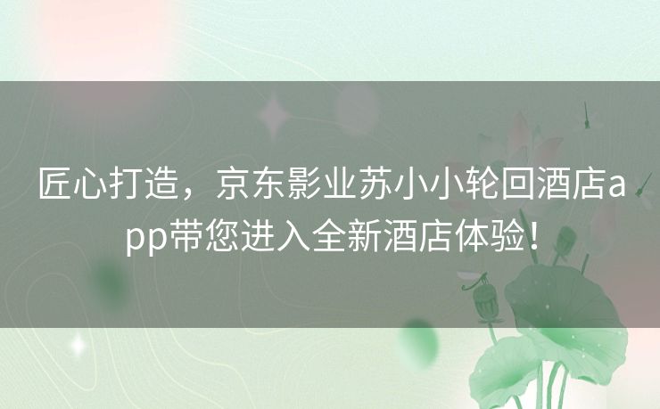 匠心打造,京东影业苏小小轮回酒店app带您进入全新酒店体验! 匠心打造,京东影业苏小小轮回酒店app带您进入全新酒店体验!