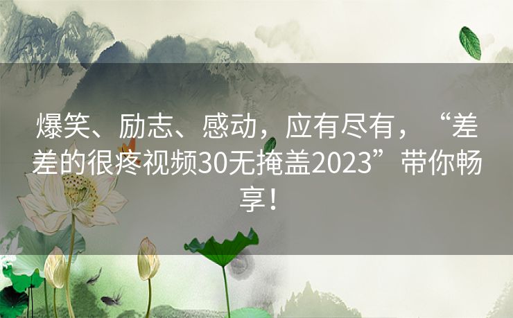 爆笑、励志、感动,应有尽有,“差差的很疼视频30无掩盖2023”带你畅享! 爆笑、励志、感动,应有尽有,“差差的很疼视频30无掩盖2023”带你畅享!