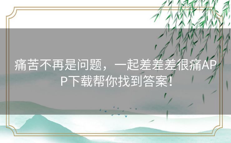痛苦不再是问题，一起差差差很痛APP下载帮你找到答案！