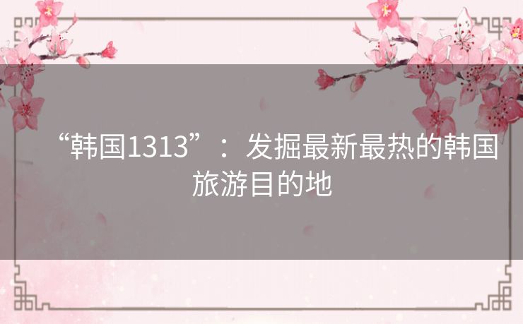 “韩国1313”：发掘最新最热的韩国旅游目的地