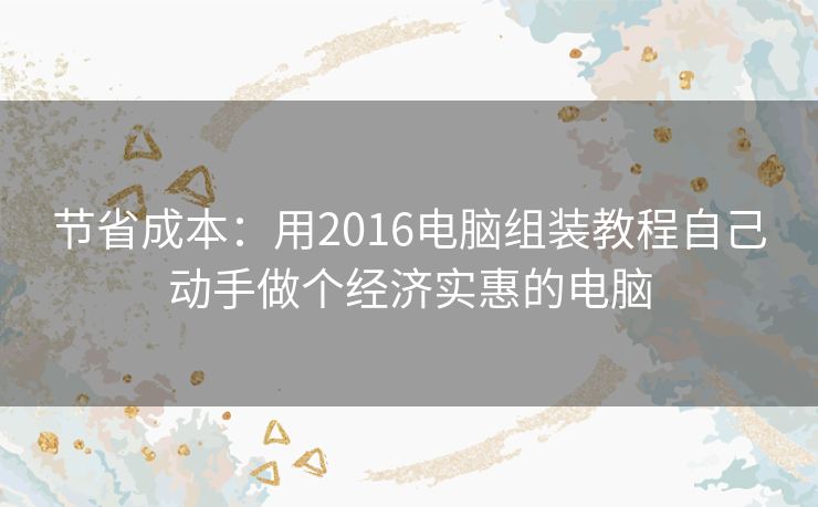 节省成本:用2016电脑组装教程自己动手做个经济实惠的电脑 节省成本:用2016电脑组装教程自己动手做个经济实惠的电脑