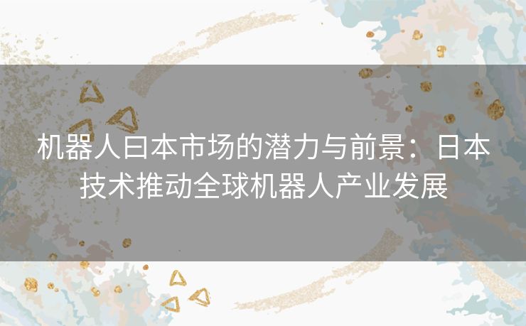 机器人曰本市场的潜力与前景:日本技术推动全球机器人产业发展 机器人曰本市场的潜力与前景:日本技术推动全球机器人产业发展