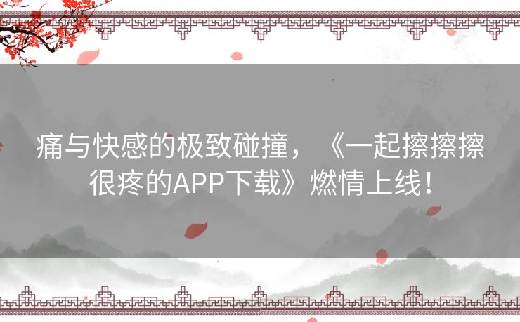 痛与快感的极致碰撞，《一起擦擦擦很疼的APP下载》燃情上线！