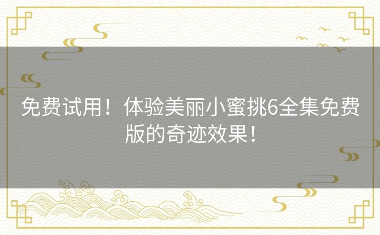 免费试用！体验美丽小蜜挑6全集免费版的奇迹效果！