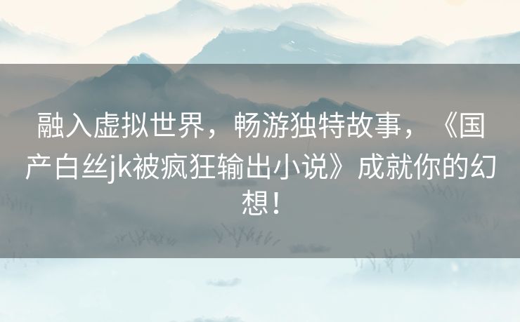 融入虚拟世界，畅游独特故事，《国产白丝jk被疯狂输出小说》成就你的幻想！