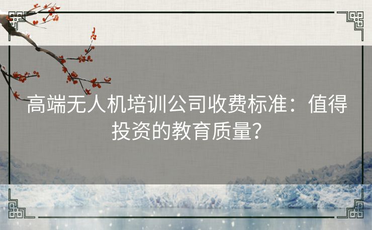 高端无人机培训公司收费标准:值得投资的教育质量? 高端无人机培训公司收费标准:值得投资的教育质量?