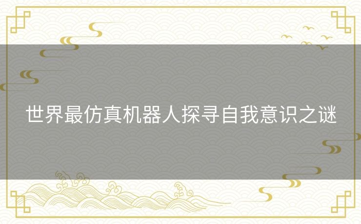 世界最仿真机器人探寻自我意识之谜
