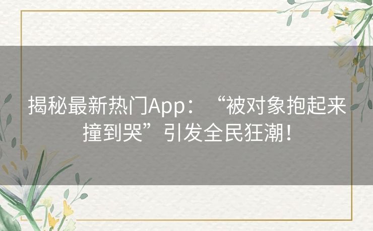 揭秘最新热门App：“被对象抱起来撞到哭”引发全民狂潮！