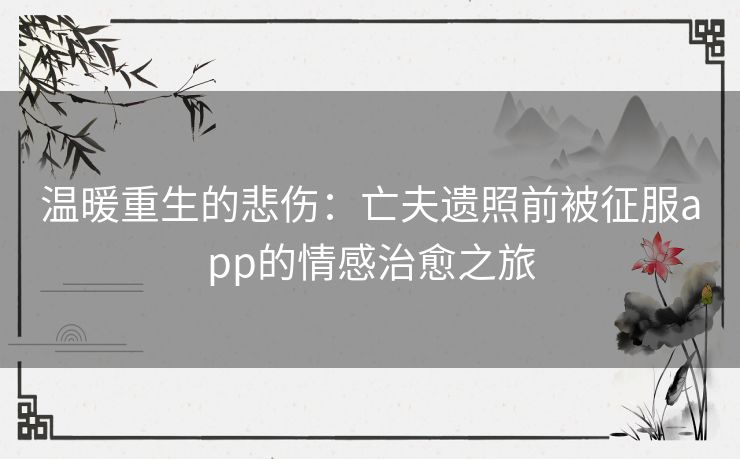 温暖重生的悲伤：亡夫遗照前被征服app的情感治愈之旅