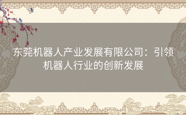 东莞机器人产业发展有限公司:引领机器人行业的创新发展 东莞机器人产业发展有限公司:引领机器人行业的创新发展