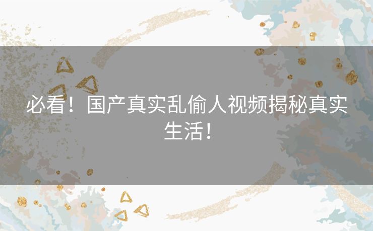 必看!国产真实乱偷人视频揭秘真实生活! 必看!国产真实乱偷人视频揭秘真实生活!