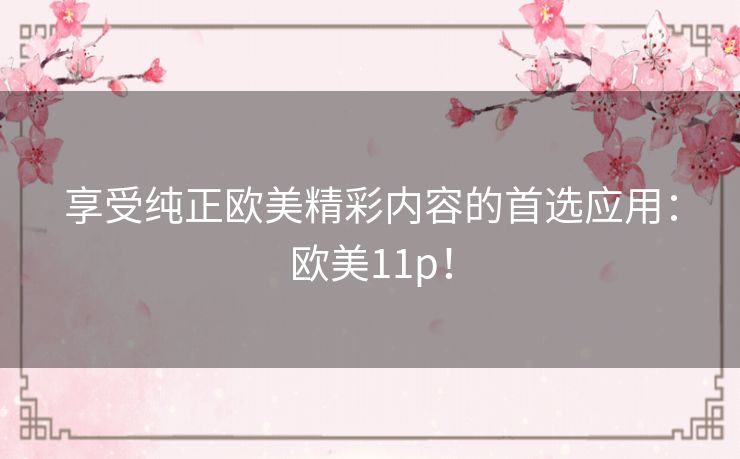 享受纯正欧美精彩内容的首选应用:欧美11p! 享受纯正欧美精彩内容的首选应用:欧美11p!
