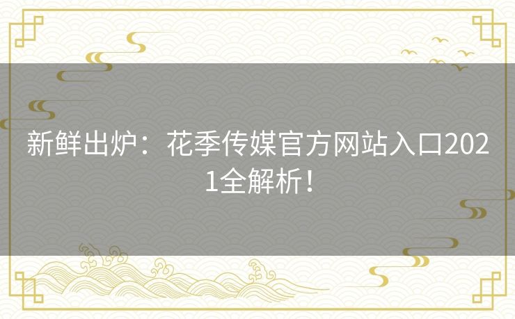 新鲜出炉：花季传媒官方网站入口2021全解析！