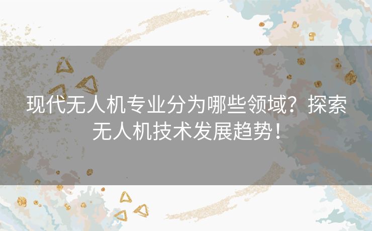 现代无人机专业分为哪些领域?探索无人机技术发展趋势! 现代无人机专业分为哪些领域?探索无人机技术发展趋势!