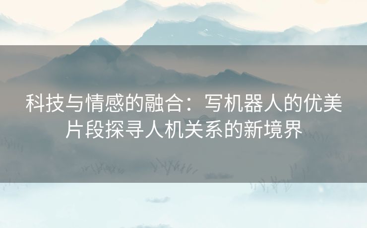 科技与情感的融合:写机器人的优美片段探寻人机关系的新境界 科技与情感的融合:写机器人的优美片段探寻人机关系的新境界