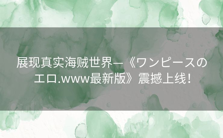 展现真实海贼世界—《ワンピースのエロ.www最新版》震撼上线! 展现真实海贼世界—《ワンピースのエロ.www最新版》震撼上线!