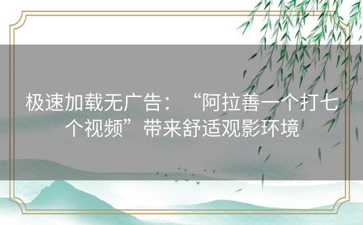 极速加载无广告：“阿拉善一个打七个视频”带来舒适观影环境