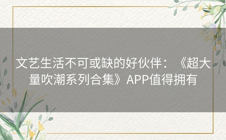 文艺生活不可或缺的好伙伴:《超大量吹潮系列合集》APP值得拥有 文艺生活不可或缺的好伙伴:《超大量吹潮系列合集》APP值得拥有