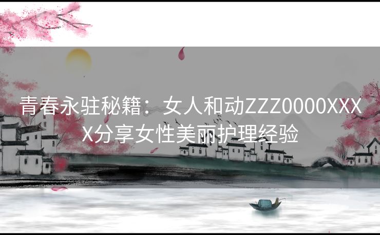 青春永驻秘籍:女人和动ZZZ0000XXXX分享女性美丽护理经验 青春永驻秘籍:女人和动ZZZ0000XXXX分享女性美丽护理经验