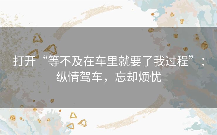 打开“等不及在车里就要了我过程”:纵情驾车,忘却烦忧 打开“等不及在车里就要了我过程”:纵情驾车,忘却烦忧