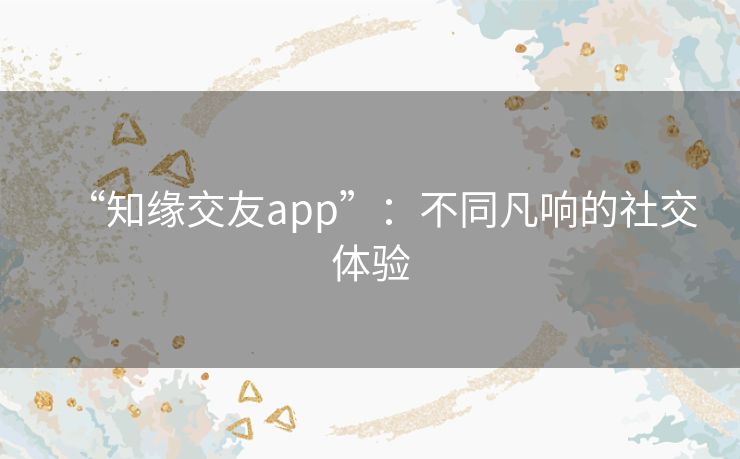 “知缘交友app”：不同凡响的社交体验