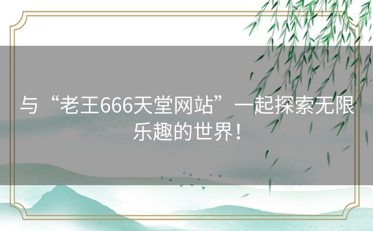 与“老王666天堂网站”一起探索无限乐趣的世界! 与“老王666天堂网站”一起探索无限乐趣的世界!