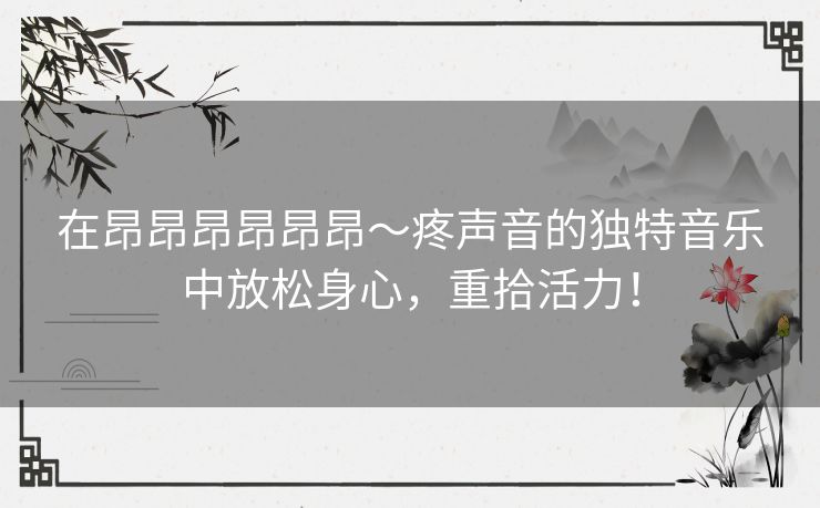 在昂昂昂昂昂昂～疼声音的独特音乐中放松身心，重拾活力！