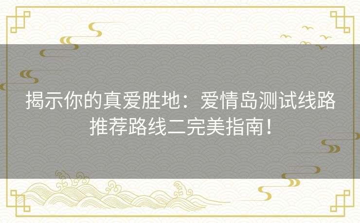 揭示你的真爱胜地：爱情岛测试线路推荐路线二完美指南！