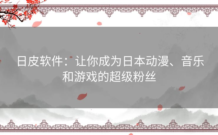日皮软件:让你成为日本动漫、音乐和游戏的超级粉丝 日皮软件:让你成为日本动漫、音乐和游戏的超级粉丝