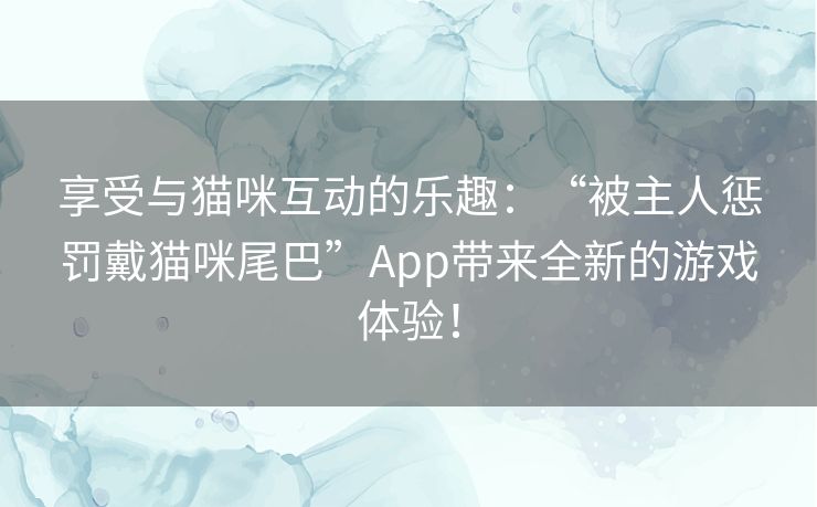 享受与猫咪互动的乐趣:“被主人惩罚戴猫咪尾巴”App带来全新的游戏体验! 享受与猫咪互动的乐趣:“被主人惩罚戴猫咪尾巴”App带来全新的游戏体验!