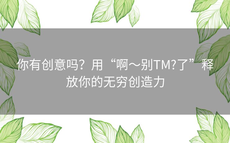 你有创意吗?用“啊~别TM?了”释放你的无穷创造力 你有创意吗?用“啊~别TM?了”释放你的无穷创造力