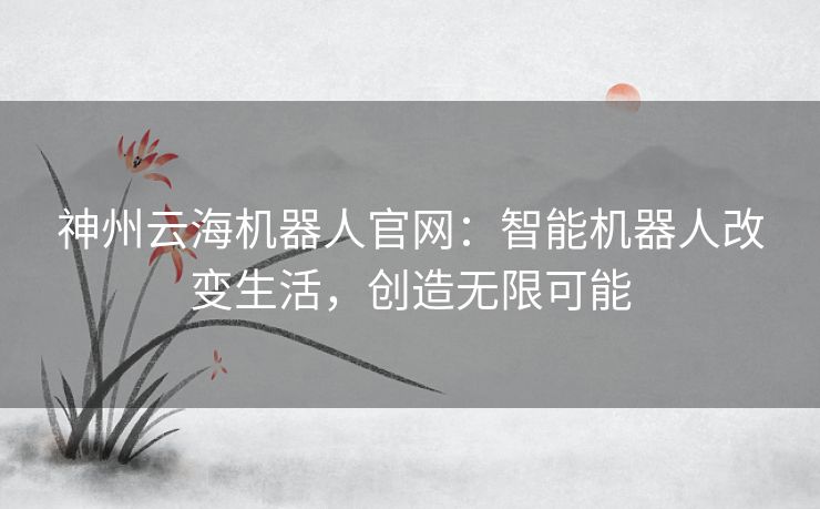 神州云海机器人官网:智能机器人改变生活,创造无限可能 神州云海机器人官网:智能机器人改变生活,创造无限可能