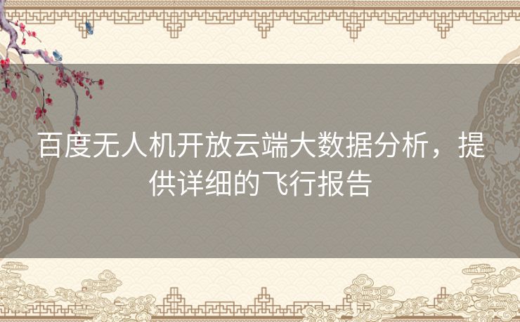 百度无人机开放云端大数据分析，提供详细的飞行报告
