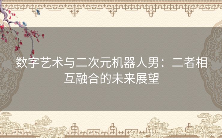 数字艺术与二次元机器人男：二者相互融合的未来展望
