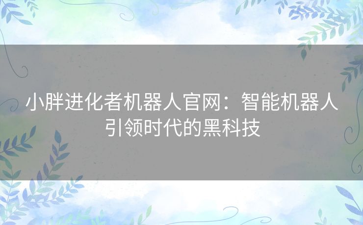 小胖进化者机器人官网:智能机器人引领时代的黑科技 小胖进化者机器人官网:智能机器人引领时代的黑科技