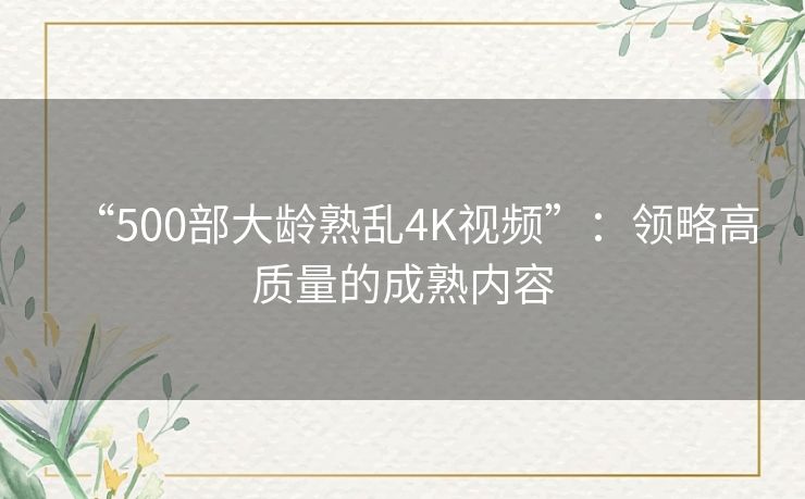 “500部大龄熟乱4K视频”：领略高质量的成熟内容