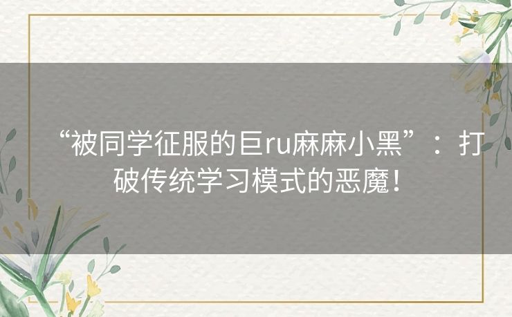 “被同学征服的巨ru麻麻小黑”：打破传统学习模式的恶魔！
