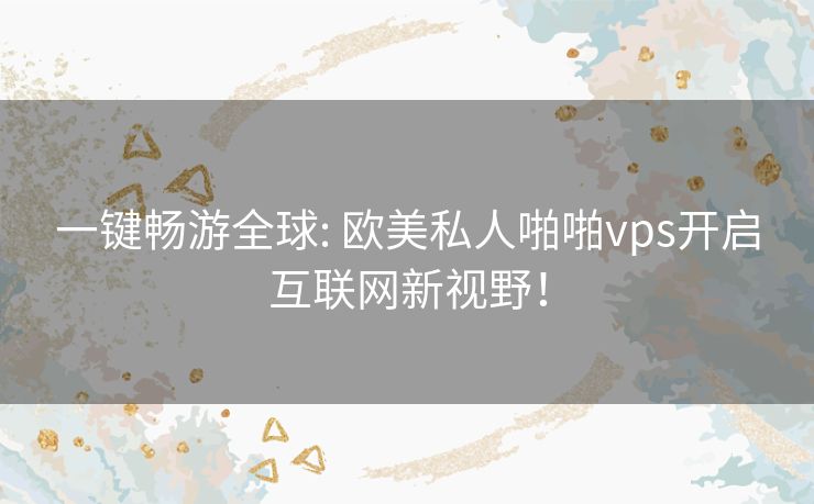 一键畅游全球: 欧美私人啪啪vps开启互联网新视野！