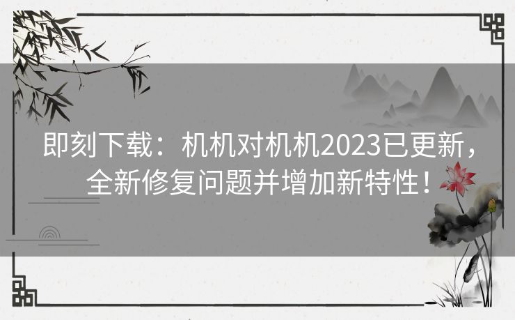 即刻下载：机机对机机2023已更新，全新修复问题并增加新特性！