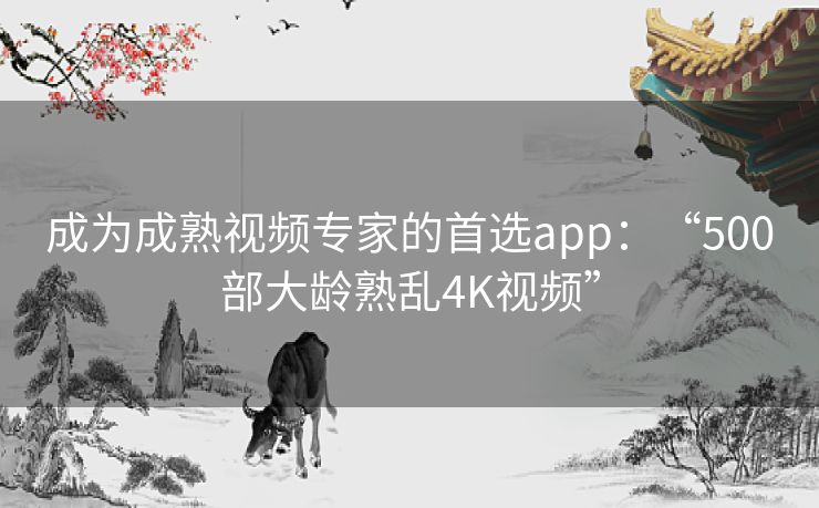 成为成熟视频专家的首选app:“500部大龄熟乱4K视频” 成为成熟视频专家的首选app:“500部大龄熟乱4K视频”