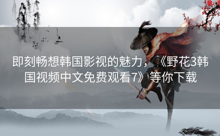即刻畅想韩国影视的魅力,《野花3韩国视频中文免费观看7》等你下载 即刻畅想韩国影视的魅力,《野花3韩国视频中文免费观看7》等你下载
