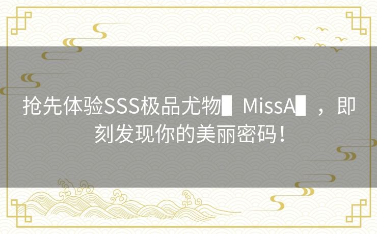 抢先体验SSS极品尤物▌MissA▌,即刻发现你的美丽密码! 抢先体验SSS极品尤物▌MissA▌,即刻发现你的美丽密码!