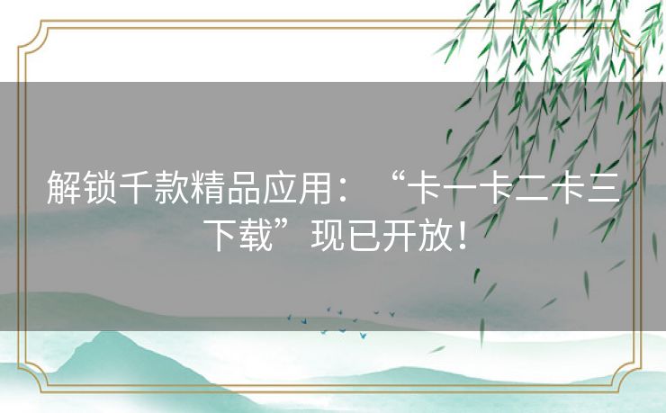解锁千款精品应用：“卡一卡二卡三下载”现已开放！