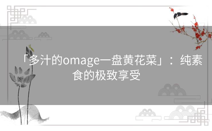 「多汁的omage一盘黄花菜」:纯素食的极致享受 「多汁的omage一盘黄花菜」:纯素食的极致享受