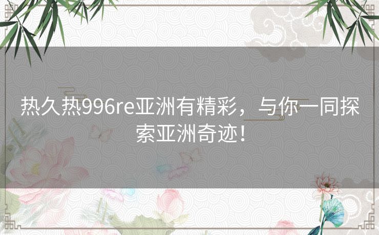 热久热996re亚洲有精彩,与你一同探索亚洲奇迹! 热久热996re亚洲有精彩,与你一同探索亚洲奇迹!