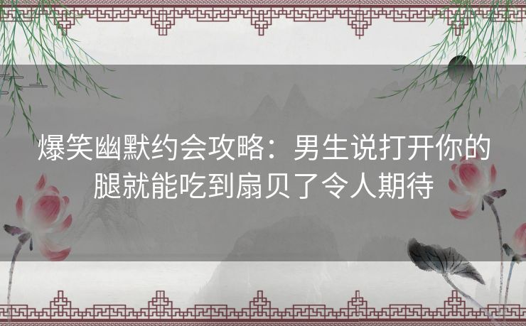 爆笑幽默约会攻略:男生说打开你的腿就能吃到扇贝了令人期待 爆笑幽默约会攻略:男生说打开你的腿就能吃到扇贝了令人期待