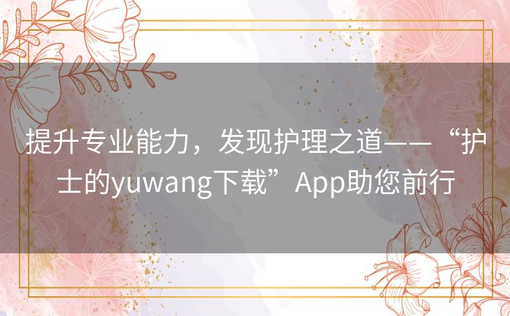提升专业能力,发现护理之道——“护士的yuwang下载”App助您前行 提升专业能力,发现护理之道——“护士的yuwang下载”App助您前行