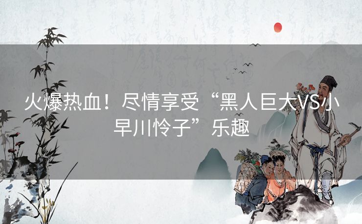 火爆热血!尽情享受“黑人巨大VS小早川怜子”乐趣 火爆热血!尽情享受“黑人巨大VS小早川怜子”乐趣
