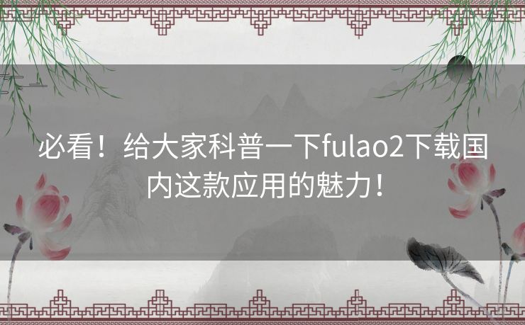 必看!给大家科普一下fulao2下载国内这款应用的魅力! 必看!给大家科普一下fulao2下载国内这款应用的魅力!