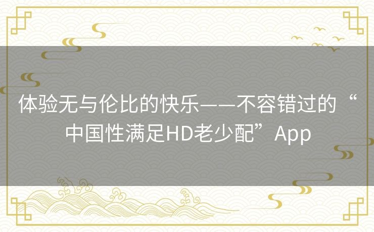 体验无与伦比的快乐——不容错过的“中国性满足HD老少配”App